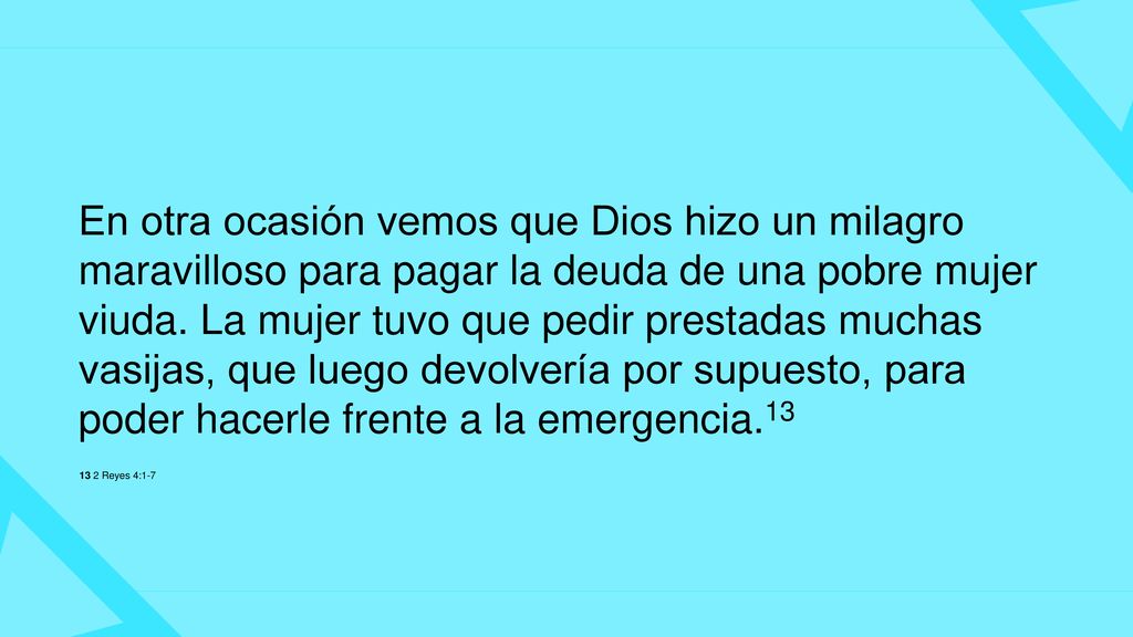En otra ocasión vemos que Dios hizo un milagro maravilloso para pagar la deuda de una pobre mujer viuda. La mujer tuvo que pedir prestadas muchas vasijas, que luego devolvería por supuesto, para poder hacerle frente a la emergencia.13