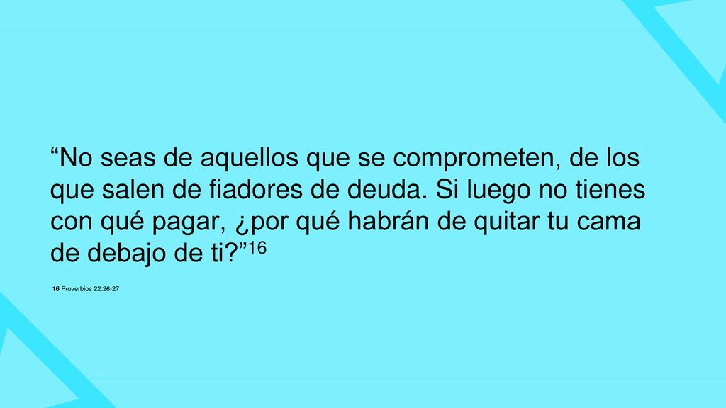 No seas de aquellos que se comprometen, de los que salen de fiadores de deuda. Si luego no tienes con qué pagar, ¿por qué habrán de quitar tu cama de debajo de ti 16