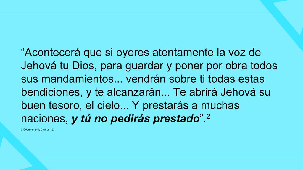 Acontecerá que si oyeres atentamente la voz de Jehová tu Dios, para guardar y poner por obra todos sus mandamientos... vendrán sobre ti todas estas bendiciones, y te alcanzarán... Te abrirá Jehová su buen tesoro, el cielo... Y prestarás a muchas naciones, y tú no pedirás prestado .2