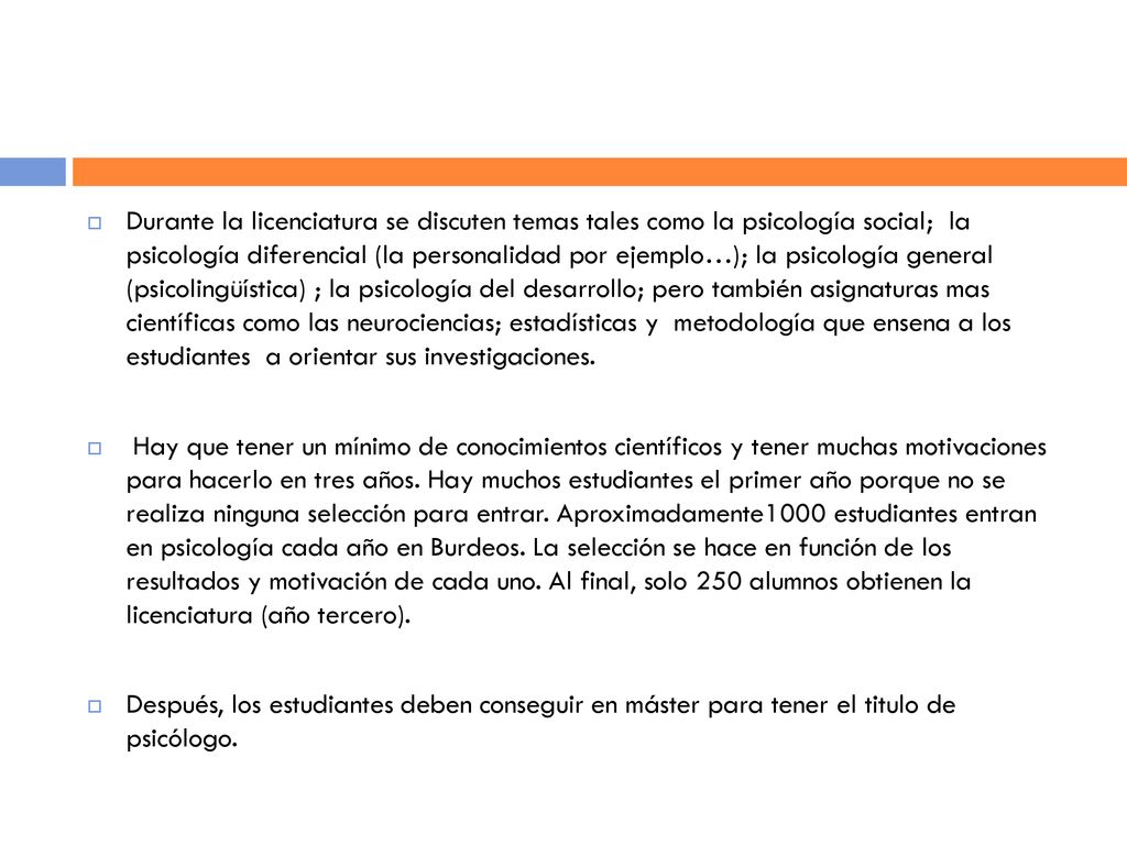 Durante la licenciatura se discuten temas tales como la psicología social; la psicología diferencial (la personalidad por ejemplo…); la psicología general (psicolingüística) ; la psicología del desarrollo; pero también asignaturas mas científicas como las neurociencias; estadísticas y metodología que ensena a los estudiantes a orientar sus investigaciones.
