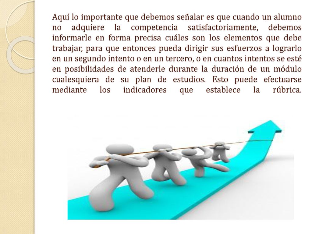 Aquí lo importante que debemos señalar es que cuando un alumno no adquiere la competencia satisfactoriamente, debemos informarle en forma precisa cuáles son los elementos que debe trabajar, para que entonces pueda dirigir sus esfuerzos a lograrlo en un segundo intento o en un tercero, o en cuantos intentos se esté en posibilidades de atenderle durante la duración de un módulo cualesquiera de su plan de estudios.