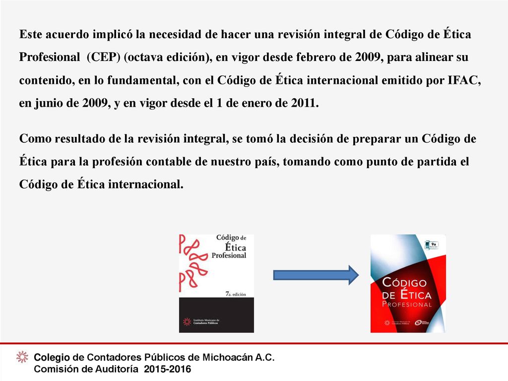 Este acuerdo implicó la necesidad de hacer una revisión integral de Código de Ética Profesional (CEP) (octava edición), en vigor desde febrero de 2009, para alinear su contenido, en lo fundamental, con el Código de Ética internacional emitido por IFAC, en junio de 2009, y en vigor desde el 1 de enero de 2011.
