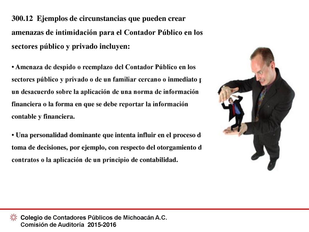 Ejemplos de circunstancias que pueden crear amenazas de intimidación para el Contador Público en los sectores público y privado incluyen: