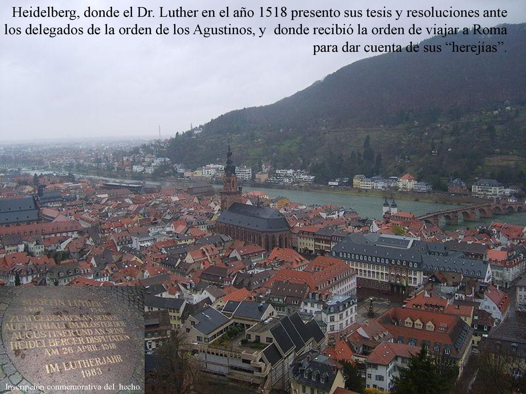 Heidelberg, donde el Dr. Luther en el año 1518 presento sus tesis y resoluciones ante los delegados de la orden de los Agustinos, y donde recibió la orden de viajar a Roma para dar cuenta de sus herejías .