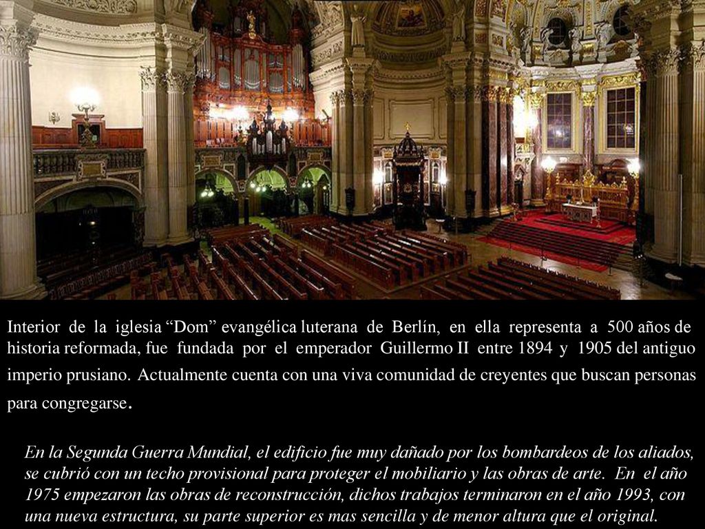 Interior de la iglesia Dom evangélica luterana de Berlín, en ella representa a 500 años de historia reformada, fue fundada por el emperador Guillermo II entre 1894 y 1905 del antiguo imperio prusiano. Actualmente cuenta con una viva comunidad de creyentes que buscan personas para congregarse.