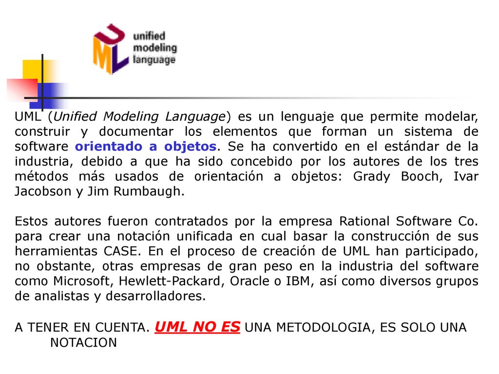 UML (Unified Modeling Language) es un lenguaje que permite modelar, construir y documentar los elementos que forman un sistema de software orientado a objetos. Se ha convertido en el estándar de la industria, debido a que ha sido concebido por los autores de los tres métodos más usados de orientación a objetos: Grady Booch, Ivar Jacobson y Jim Rumbaugh.