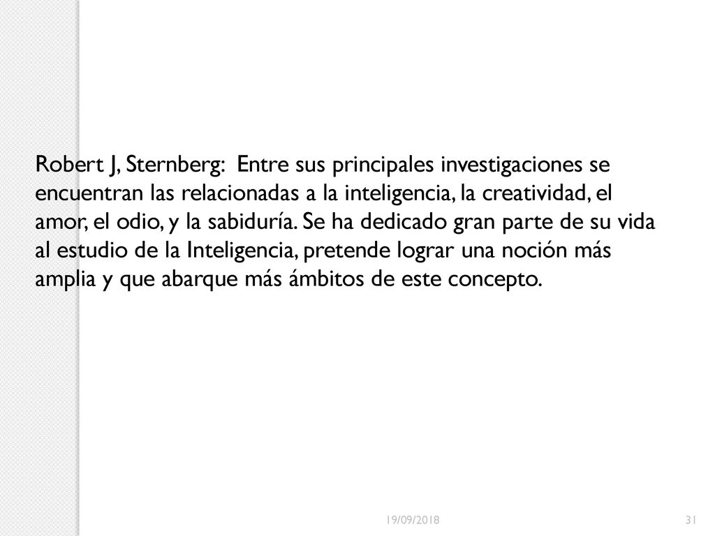 Robert J, Sternberg: Entre sus principales investigaciones se encuentran las relacionadas a la inteligencia, la creatividad, el amor, el odio, y la sabiduría. Se ha dedicado gran parte de su vida al estudio de la Inteligencia, pretende lograr una noción más amplia y que abarque más ámbitos de este concepto.