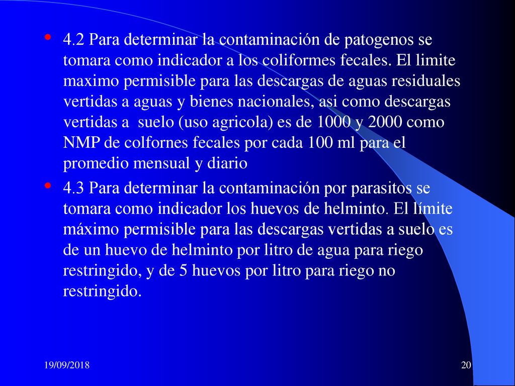 4.2 Para determinar la contaminación de patogenos se tomara como indicador a los coliformes fecales. El limite maximo permisible para las descargas de aguas residuales vertidas a aguas y bienes nacionales, asi como descargas vertidas a suelo (uso agricola) es de 1000 y 2000 como NMP de colfornes fecales por cada 100 ml para el promedio mensual y diario