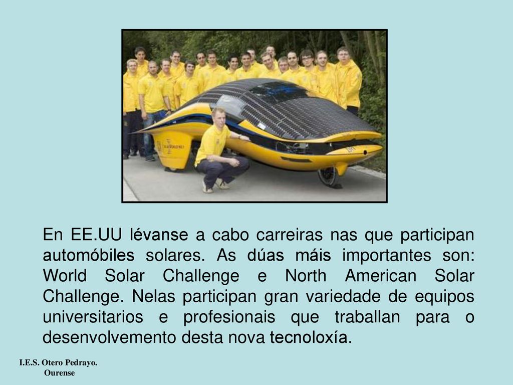 En EE.UU lévanse a cabo carreiras nas que participan automóbiles solares. As dúas máis importantes son: World Solar Challenge e North American Solar Challenge. Nelas participan gran variedade de equipos universitarios e profesionais que traballan para o desenvolvemento desta nova tecnoloxía.