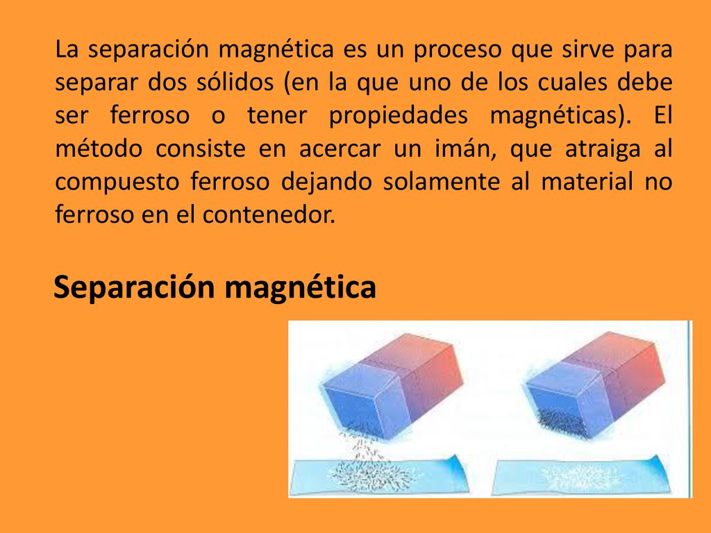 La separación magnética es un proceso que sirve para separar dos sólidos (en la que uno de los cuales debe ser ferroso o tener propiedades magnéticas). El método consiste en acercar un imán, que atraiga al compuesto ferroso dejando solamente al material no ferroso en el contenedor.