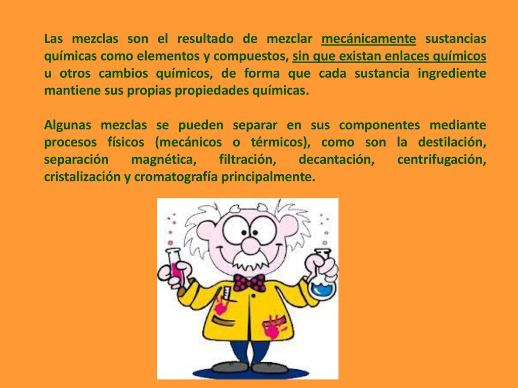 Las mezclas son el resultado de mezclar mecánicamente sustancias químicas como elementos y compuestos, sin que existan enlaces químicos u otros cambios químicos, de forma que cada sustancia ingrediente mantiene sus propias propiedades químicas.