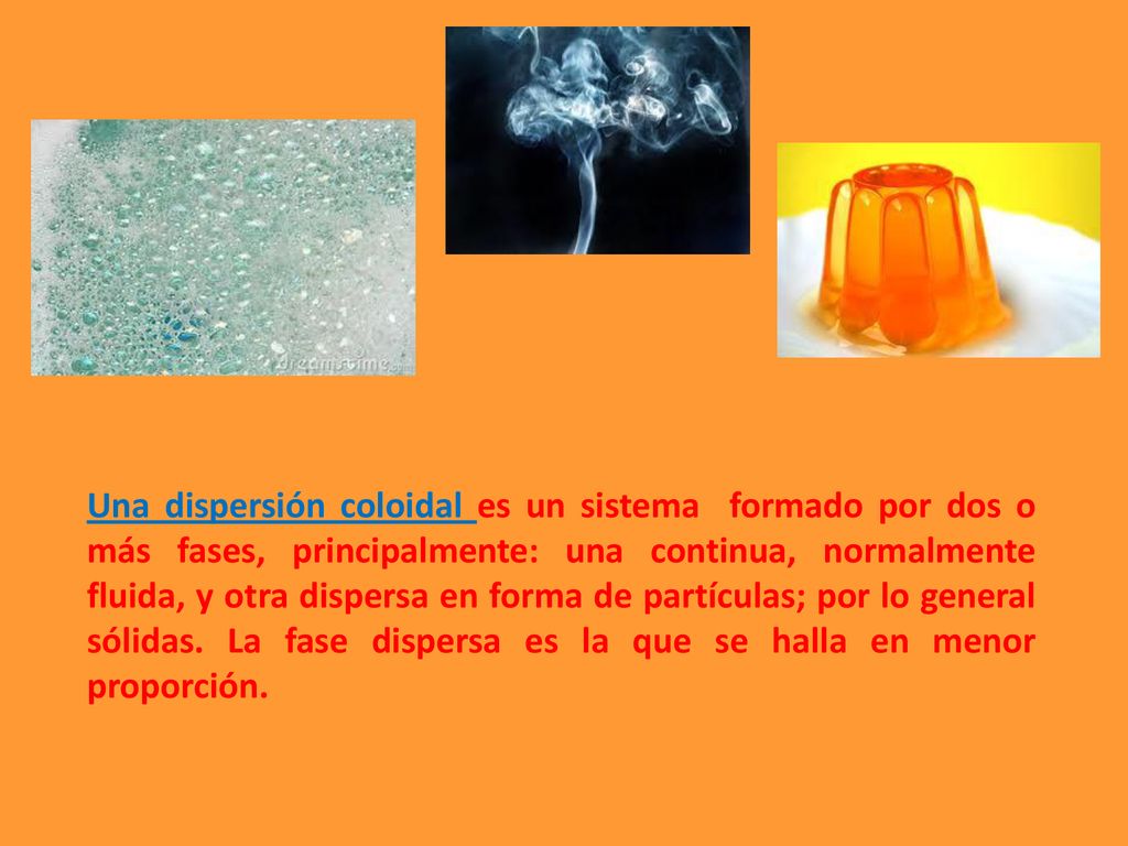 Una dispersión coloidal es un sistema formado por dos o más fases, principalmente: una continua, normalmente fluida, y otra dispersa en forma de partículas; por lo general sólidas.
