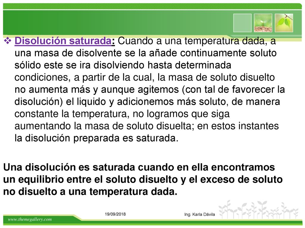 Disolución saturada: Cuando a una temperatura dada, a una masa de disolvente se la añade continuamente soluto sólido este se ira disolviendo hasta determinada condiciones, a partir de la cual, la masa de soluto disuelto no aumenta más y aunque agitemos (con tal de favorecer la disolución) el liquido y adicionemos más soluto, de manera constante la temperatura, no logramos que siga aumentando la masa de soluto disuelta; en estos instantes la disolución preparada es saturada.