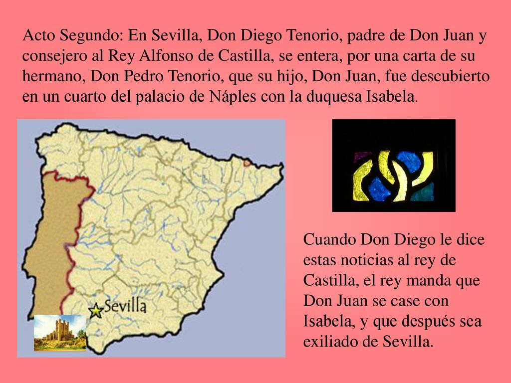 Acto Segundo: En Sevilla, Don Diego Tenorio, padre de Don Juan y consejero al Rey Alfonso de Castilla, se entera, por una carta de su hermano, Don Pedro Tenorio, que su hijo, Don Juan, fue descubierto en un cuarto del palacio de Náples con la duquesa Isabela.