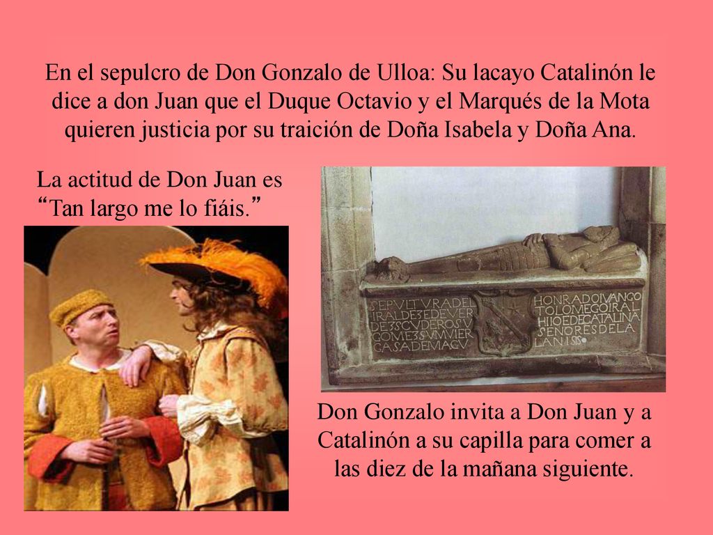 En el sepulcro de Don Gonzalo de Ulloa: Su lacayo Catalinón le dice a don Juan que el Duque Octavio y el Marqués de la Mota quieren justicia por su traición de Doña Isabela y Doña Ana.