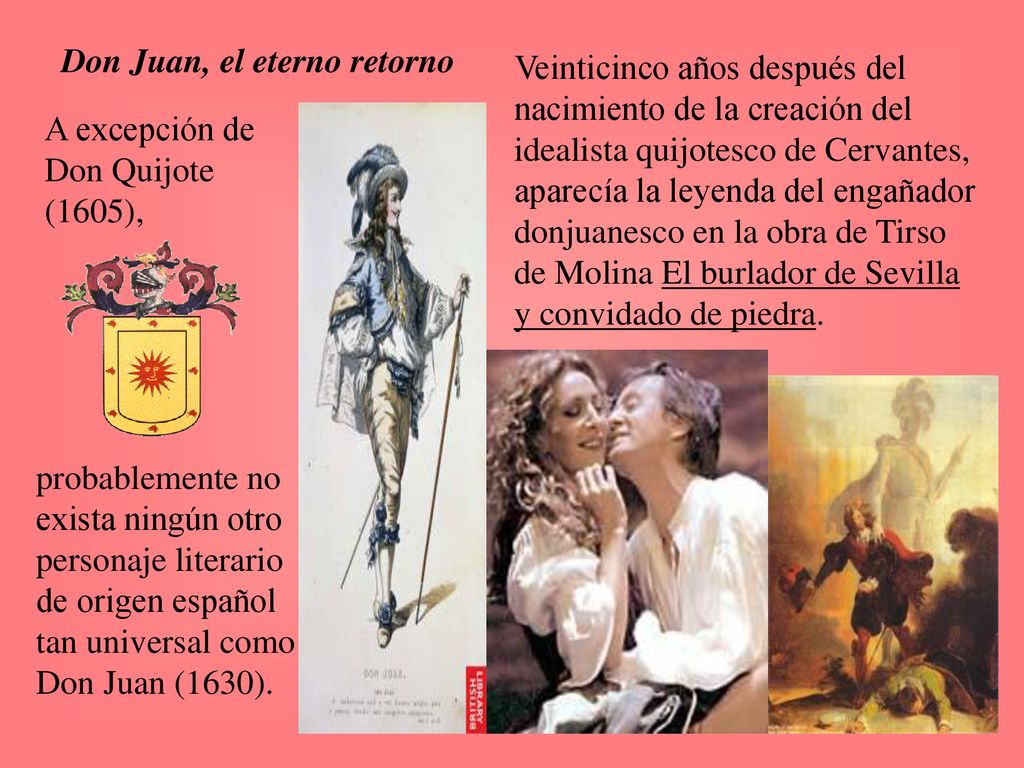 Veinticinco años después del nacimiento de la creación del idealista quijotesco de Cervantes, aparecía la leyenda del engañador donjuanesco en la obra de Tirso de Molina El burlador de Sevilla y convidado de piedra.