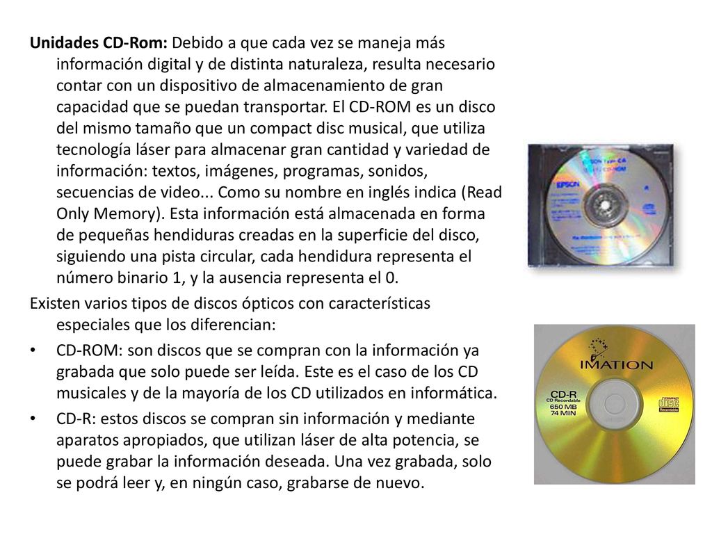 Unidades CD-Rom: Debido a que cada vez se maneja más información digital y de distinta naturaleza, resulta necesario contar con un dispositivo de almacenamiento de gran capacidad que se puedan transportar. El CD-ROM es un disco del mismo tamaño que un compact disc musical, que utiliza tecnología láser para almacenar gran cantidad y variedad de información: textos, imágenes, programas, sonidos, secuencias de video... Como su nombre en inglés indica (Read Only Memory). Esta información está almacenada en forma de pequeñas hendiduras creadas en la superficie del disco, siguiendo una pista circular, cada hendidura representa el número binario 1, y la ausencia representa el 0.