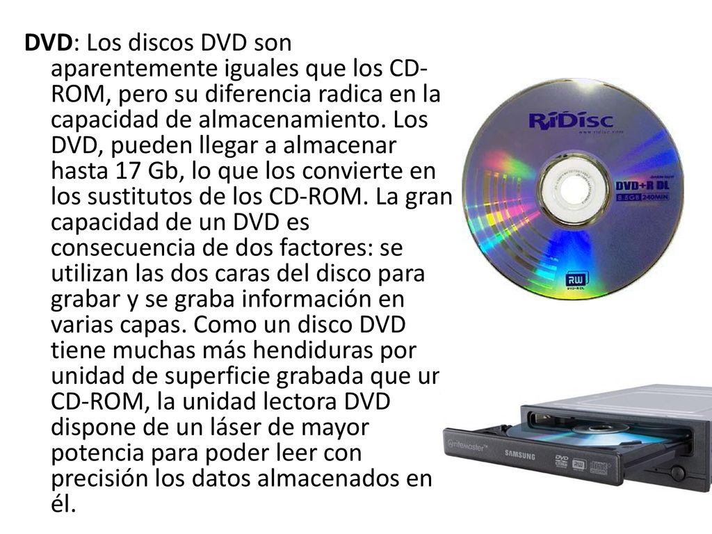 DVD: Los discos DVD son aparentemente iguales que los CD-ROM, pero su diferencia radica en la capacidad de almacenamiento.