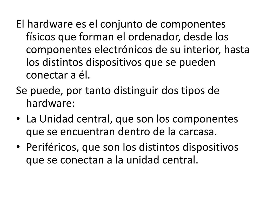 El hardware es el conjunto de componentes físicos que forman el ordenador, desde los componentes electrónicos de su interior, hasta los distintos dispositivos que se pueden conectar a él.