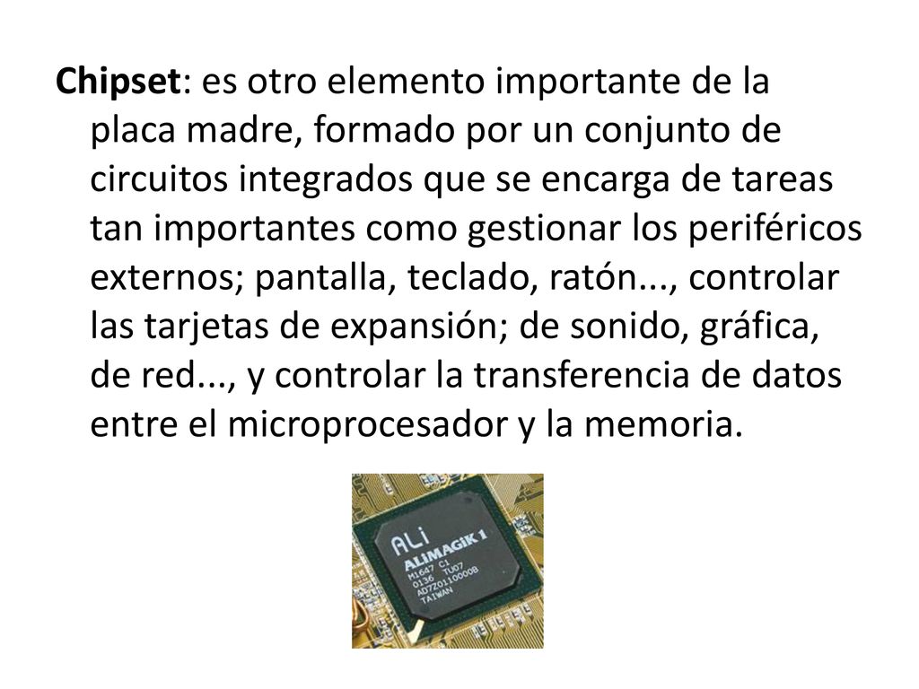 Chipset: es otro elemento importante de la placa madre, formado por un conjunto de circuitos integrados que se encarga de tareas tan importantes como gestionar los periféricos externos; pantalla, teclado, ratón..., controlar las tarjetas de expansión; de sonido, gráfica, de red..., y controlar la transferencia de datos entre el microprocesador y la memoria.