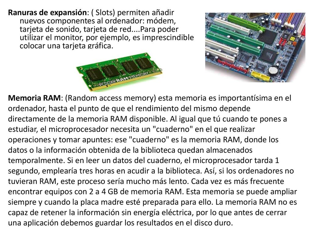 Ranuras de expansión: ( Slots) permiten añadir nuevos componentes al ordenador: módem, tarjeta de sonido, tarjeta de red....Para poder utilizar el monitor, por ejemplo, es imprescindible colocar una tarjeta gráfica.