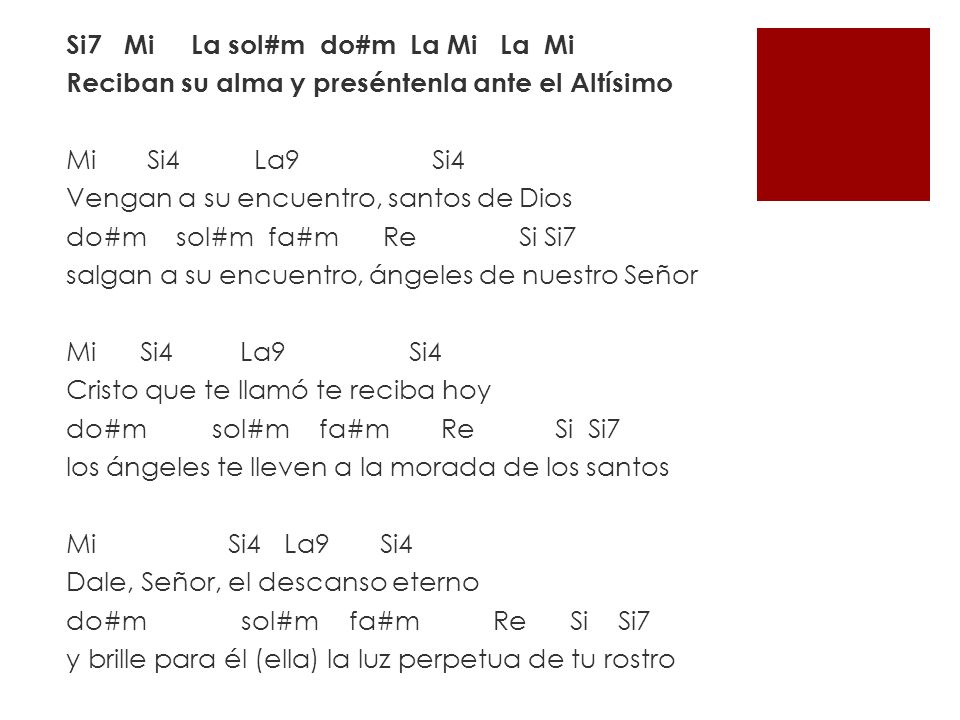 Si7 Mi La sol#m do#m La Mi La Mi Reciban su alma y preséntenla ante el Altísimo Mi Si4 La9 Si4 Vengan a su encuentro, santos de Dios do#m sol#m fa#m Re Si Si7 salgan a su encuentro, ángeles de nuestro Señor Mi Si4 La9 Si4 Cristo que te llamó te reciba hoy do#m sol#m fa#m Re Si Si7 los ángeles te lleven a la morada de los santos Mi Si4 La9 Si4 Dale, Señor, el descanso eterno do#m sol#m fa#m Re Si Si7 y brille para él (ella) la luz perpetua de tu rostro