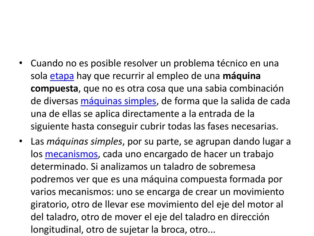 Cuando no es posible resolver un problema técnico en una sola etapa hay que recurrir al empleo de una máquina compuesta, que no es otra cosa que una sabia combinación de diversas máquinas simples, de forma que la salida de cada una de ellas se aplica directamente a la entrada de la siguiente hasta conseguir cubrir todas las fases necesarias.