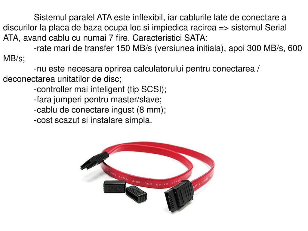 Sistemul paralel ATA este inflexibil, iar cablurile late de conectare a discurilor la placa de baza ocupa loc si impiedica racirea => sistemul Serial ATA, avand cablu cu numai 7 fire. Caracteristici SATA: