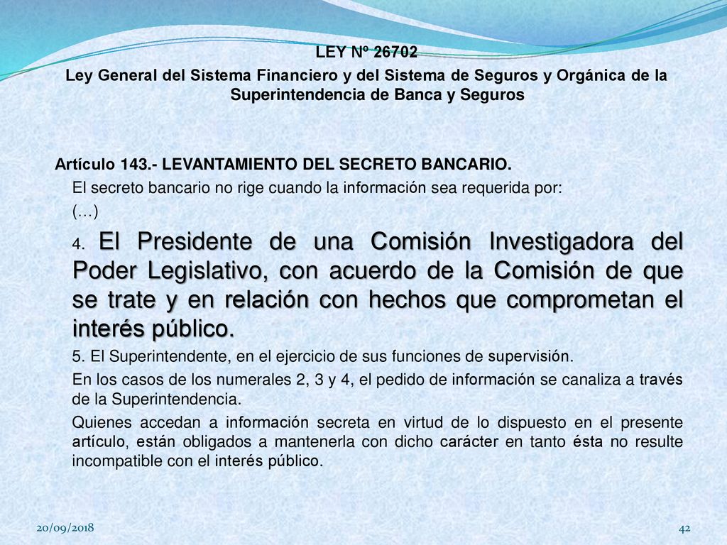 LEY Nº Ley General del Sistema Financiero y del Sistema de Seguros y Orgánica de la Superintendencia de Banca y Seguros Artículo LEVANTAMIENTO DEL SECRETO BANCARIO. El secreto bancario no rige cuando la información sea requerida por: (…) 4. El Presidente de una Comisión Investigadora del Poder Legislativo, con acuerdo de la Comisión de que se trate y en relación con hechos que comprometan el interés público. 5. El Superintendente, en el ejercicio de sus funciones de supervisión. En los casos de los numerales 2, 3 y 4, el pedido de información se canaliza a través de la Superintendencia. Quienes accedan a información secreta en virtud de lo dispuesto en el presente artículo, están obligados a mantenerla con dicho carácter en tanto ésta no resulte incompatible con el interés público.