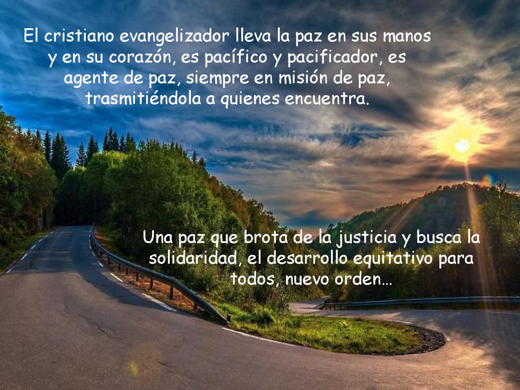 El cristiano evangelizador lleva la paz en sus manos y en su corazón, es pacífico y pacificador, es agente de paz, siempre en misión de paz, trasmitiéndola a quienes encuentra.