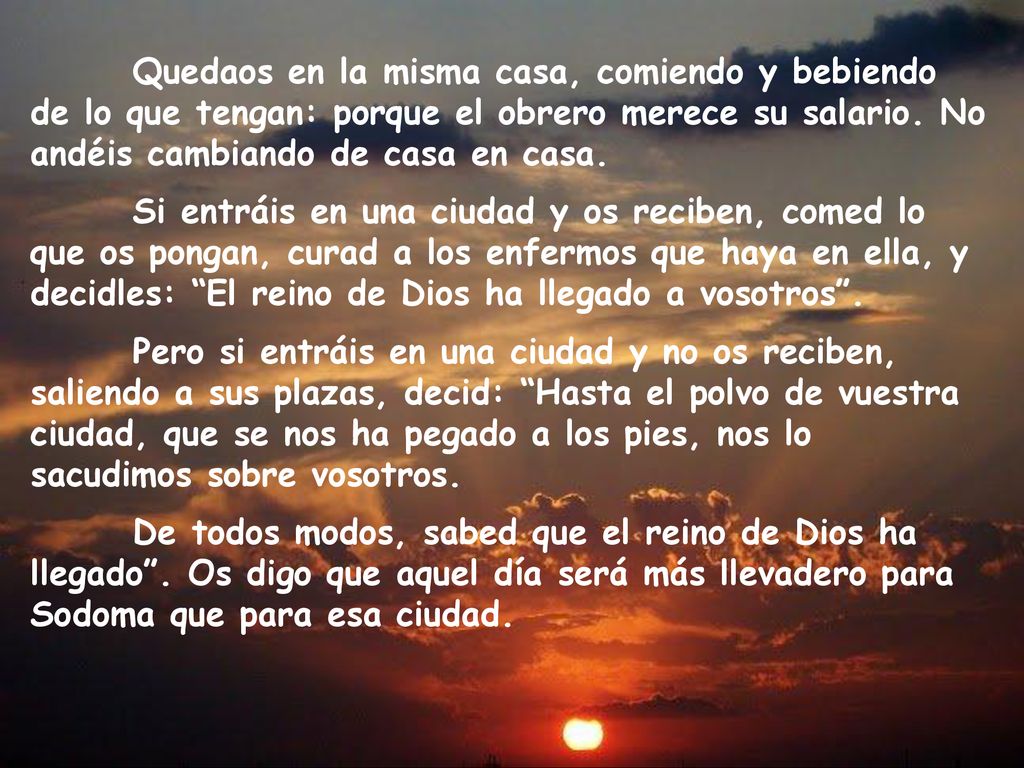 Quedaos en la misma casa, comiendo y bebiendo de lo que tengan: porque el obrero merece su salario. No andéis cambiando de casa en casa.