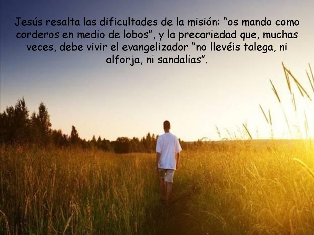 Jesús resalta las dificultades de la misión: os mando como corderos en medio de lobos , y la precariedad que, muchas veces, debe vivir el evangelizador no llevéis talega, ni alforja, ni sandalias .