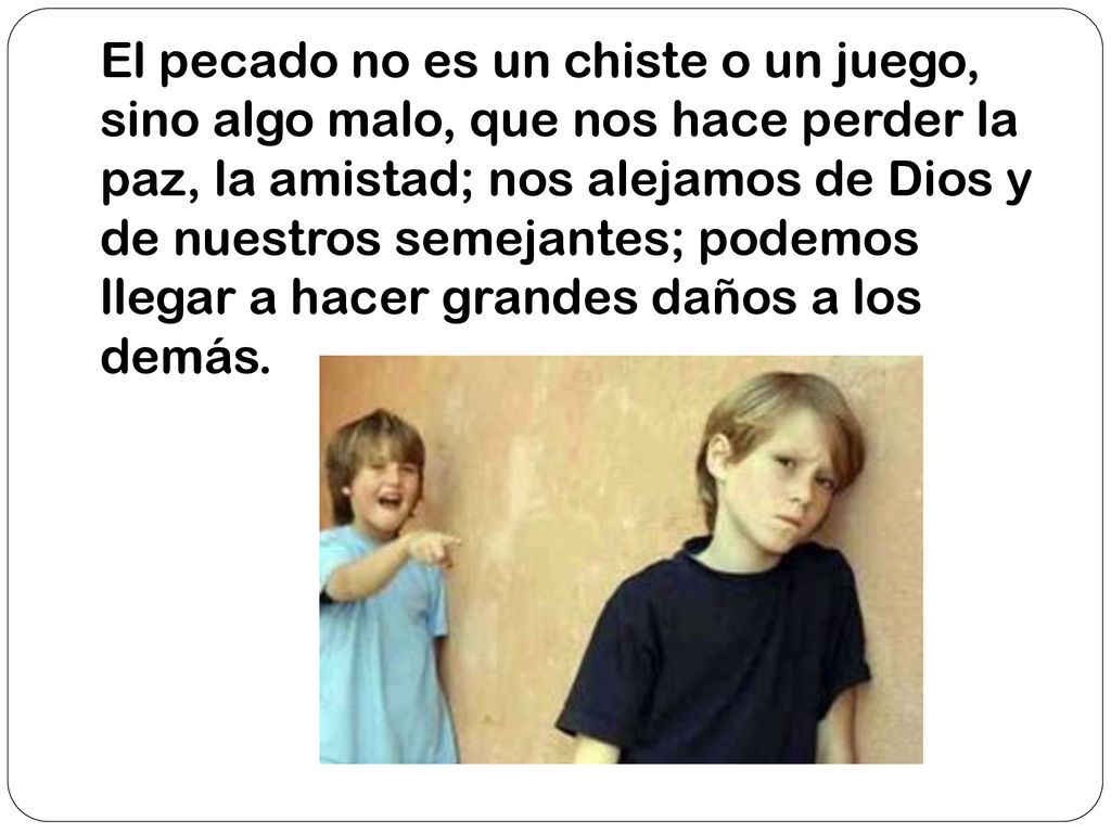 El pecado no es un chiste o un juego, sino algo malo, que nos hace perder la paz, la amistad; nos alejamos de Dios y de nuestros semejantes; podemos llegar a hacer grandes daños a los demás.