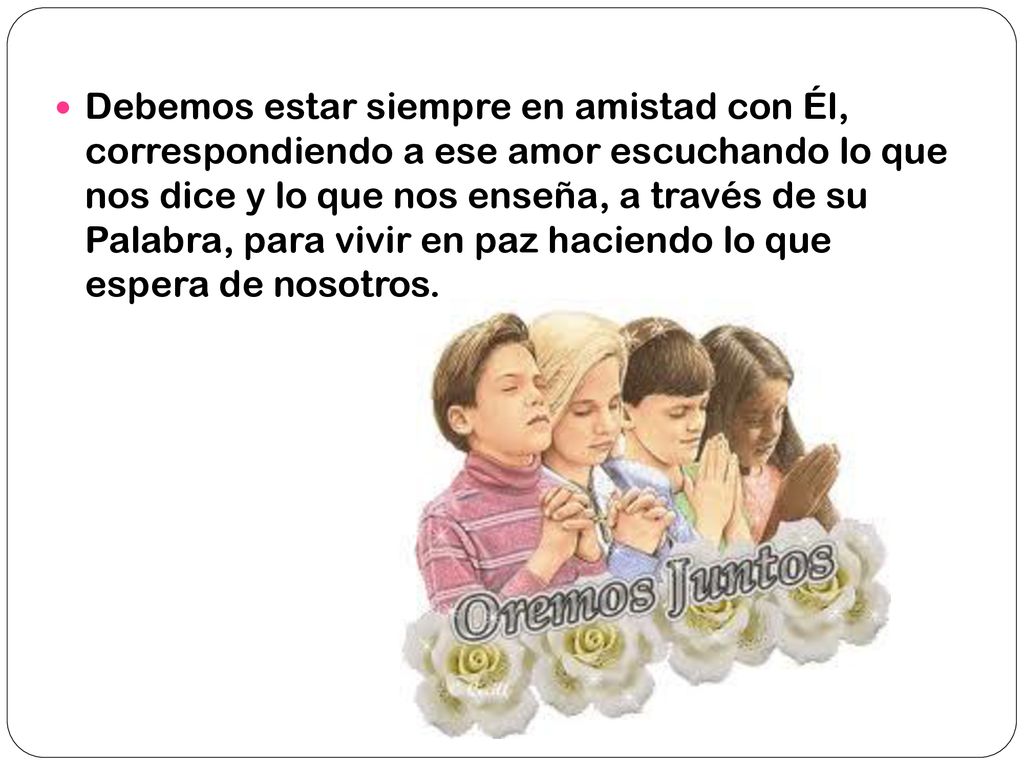 Debemos estar siempre en amistad con Él, correspondiendo a ese amor escuchando lo que nos dice y lo que nos enseña, a través de su Palabra, para vivir en paz haciendo lo que espera de nosotros.