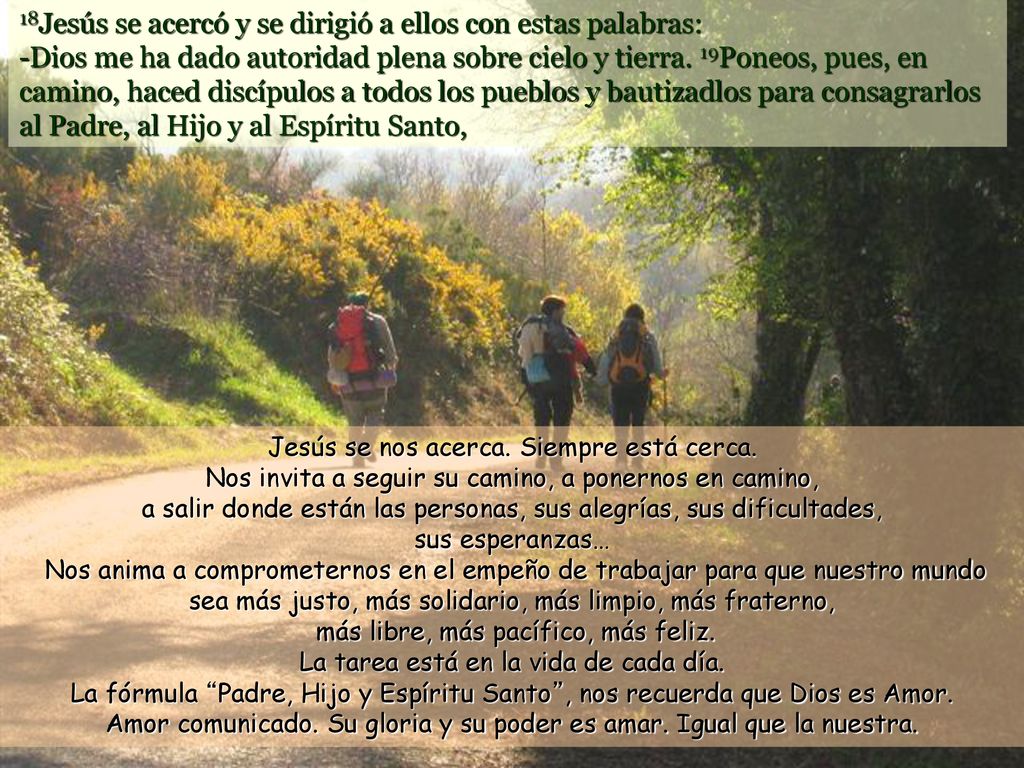18Jesús se acercó y se dirigió a ellos con estas palabras: -Dios me ha dado autoridad plena sobre cielo y tierra. 19Poneos, pues, en camino, haced discípulos a todos los pueblos y bautizadlos para consagrarlos al Padre, al Hijo y al Espíritu Santo,