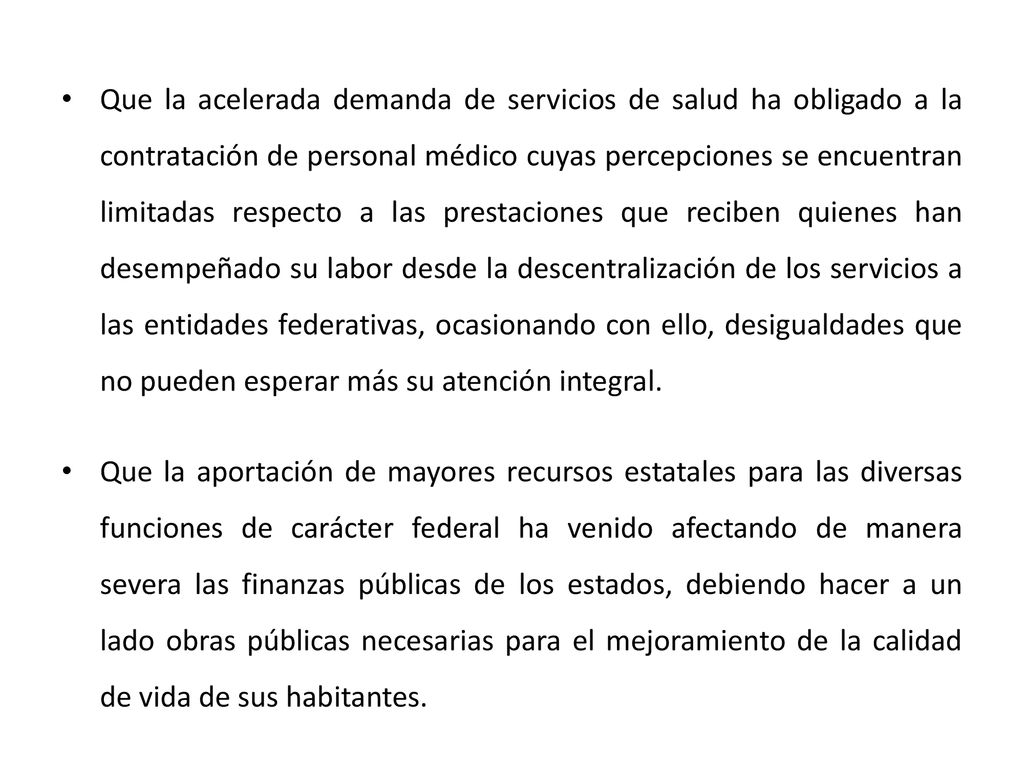 Que la acelerada demanda de servicios de salud ha obligado a la contratación de personal médico cuyas percepciones se encuentran limitadas respecto a las prestaciones que reciben quienes han desempeñado su labor desde la descentralización de los servicios a las entidades federativas, ocasionando con ello, desigualdades que no pueden esperar más su atención integral.