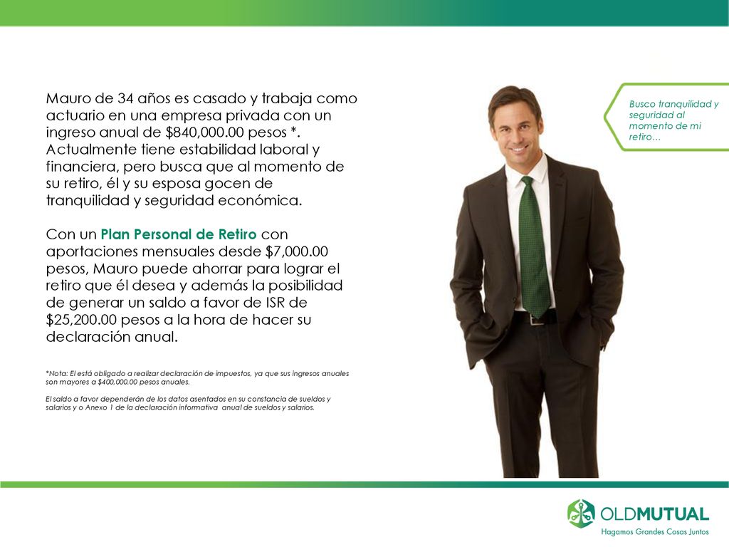 Mauro de 34 años es casado y trabaja como actuario en una empresa privada con un ingreso anual de $840, pesos *. Actualmente tiene estabilidad laboral y financiera, pero busca que al momento de su retiro, él y su esposa gocen de tranquilidad y seguridad económica.