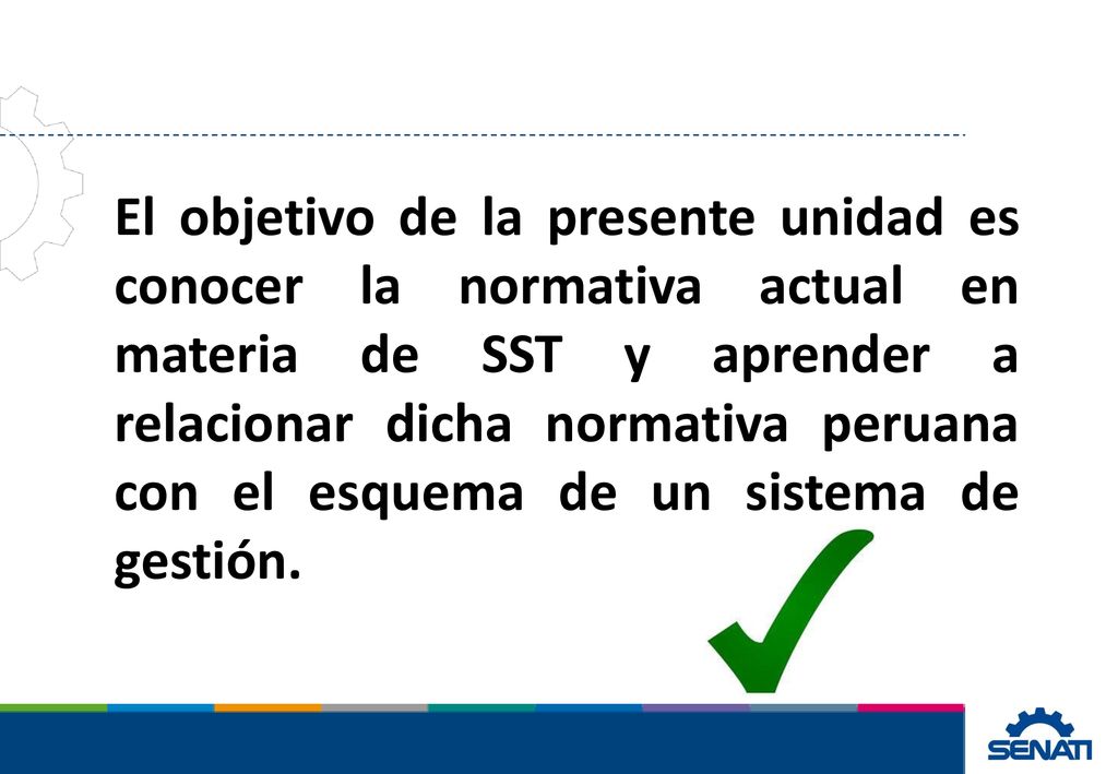 El objetivo de la presente unidad es conocer la normativa actual en materia de SST y aprender a relacionar dicha normativa peruana con el esquema de un sistema de gestión.