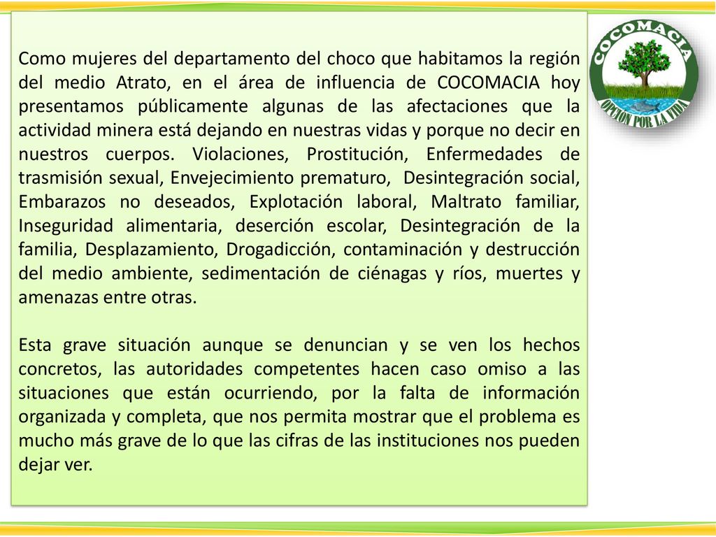 Como mujeres del departamento del choco que habitamos la región del medio Atrato, en el área de influencia de COCOMACIA hoy presentamos públicamente algunas de las afectaciones que la actividad minera está dejando en nuestras vidas y porque no decir en nuestros cuerpos. Violaciones, Prostitución, Enfermedades de trasmisión sexual, Envejecimiento prematuro, Desintegración social, Embarazos no deseados, Explotación laboral, Maltrato familiar, Inseguridad alimentaria, deserción escolar, Desintegración de la familia, Desplazamiento, Drogadicción, contaminación y destrucción del medio ambiente, sedimentación de ciénagas y ríos, muertes y amenazas entre otras.