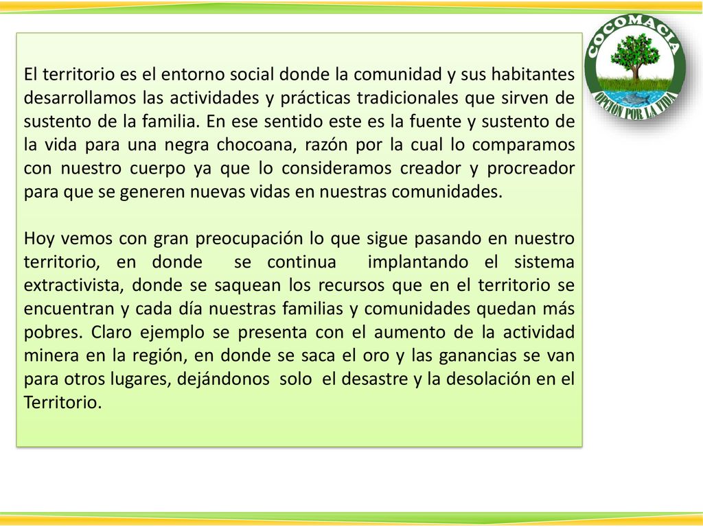 El territorio es el entorno social donde la comunidad y sus habitantes desarrollamos las actividades y prácticas tradicionales que sirven de sustento de la familia. En ese sentido este es la fuente y sustento de la vida para una negra chocoana, razón por la cual lo comparamos con nuestro cuerpo ya que lo consideramos creador y procreador para que se generen nuevas vidas en nuestras comunidades.