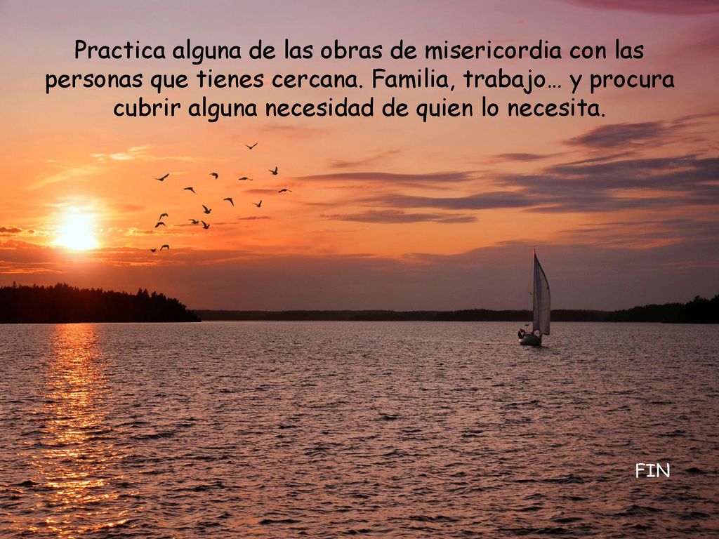 Practica alguna de las obras de misericordia con las personas que tienes cercana. Familia, trabajo… y procura cubrir alguna necesidad de quien lo necesita.