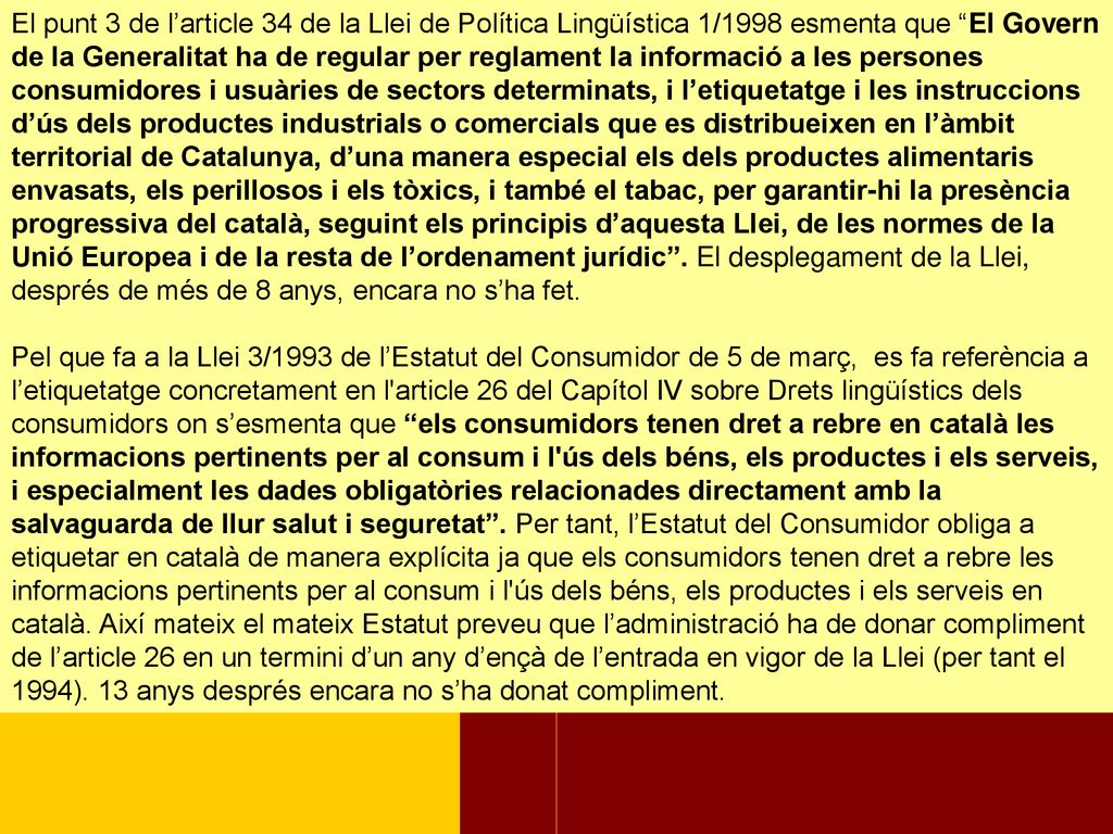 El punt 3 de l’article 34 de la Llei de Política Lingüística 1/1998 esmenta que El Govern de la Generalitat ha de regular per reglament la informació a les persones consumidores i usuàries de sectors determinats, i l’etiquetatge i les instruccions d’ús dels productes industrials o comercials que es distribueixen en l’àmbit territorial de Catalunya, d’una manera especial els dels productes alimentaris envasats, els perillosos i els tòxics, i també el tabac, per garantir-hi la presència progressiva del català, seguint els principis d’aquesta Llei, de les normes de la Unió Europea i de la resta de l’ordenament jurídic . El desplegament de la Llei, després de més de 8 anys, encara no s’ha fet.