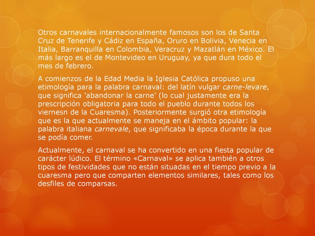 Otros carnavales internacionalmente famosos son los de Santa Cruz de Tenerife y Cádiz en España, Oruro en Bolivia, Venecia en Italia, Barranquilla en Colombia, Veracruz y Mazatlán en México.
