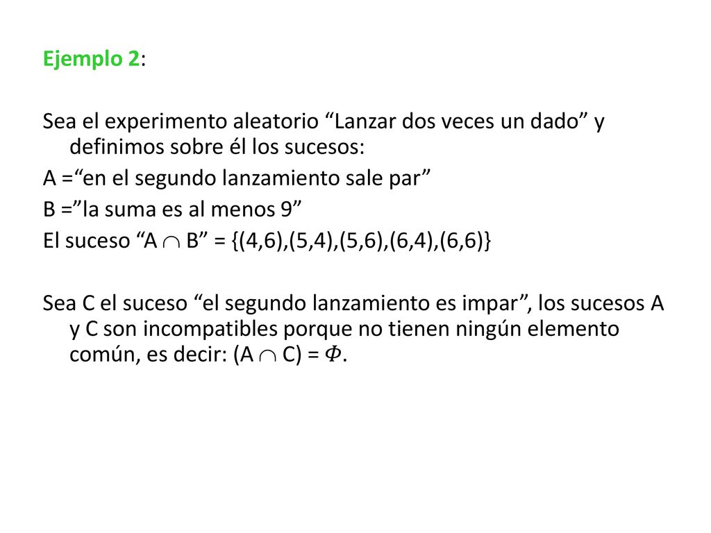Ejemplo 2: Sea el experimento aleatorio Lanzar dos veces un dado y definimos sobre él los sucesos: A = en el segundo lanzamiento sale par B = la suma es al menos 9 El suceso A  B = {(4,6),(5,4),(5,6),(6,4),(6,6)} Sea C el suceso el segundo lanzamiento es impar , los sucesos A y C son incompatibles porque no tienen ningún elemento común, es decir: (A  C) = 𝛷.