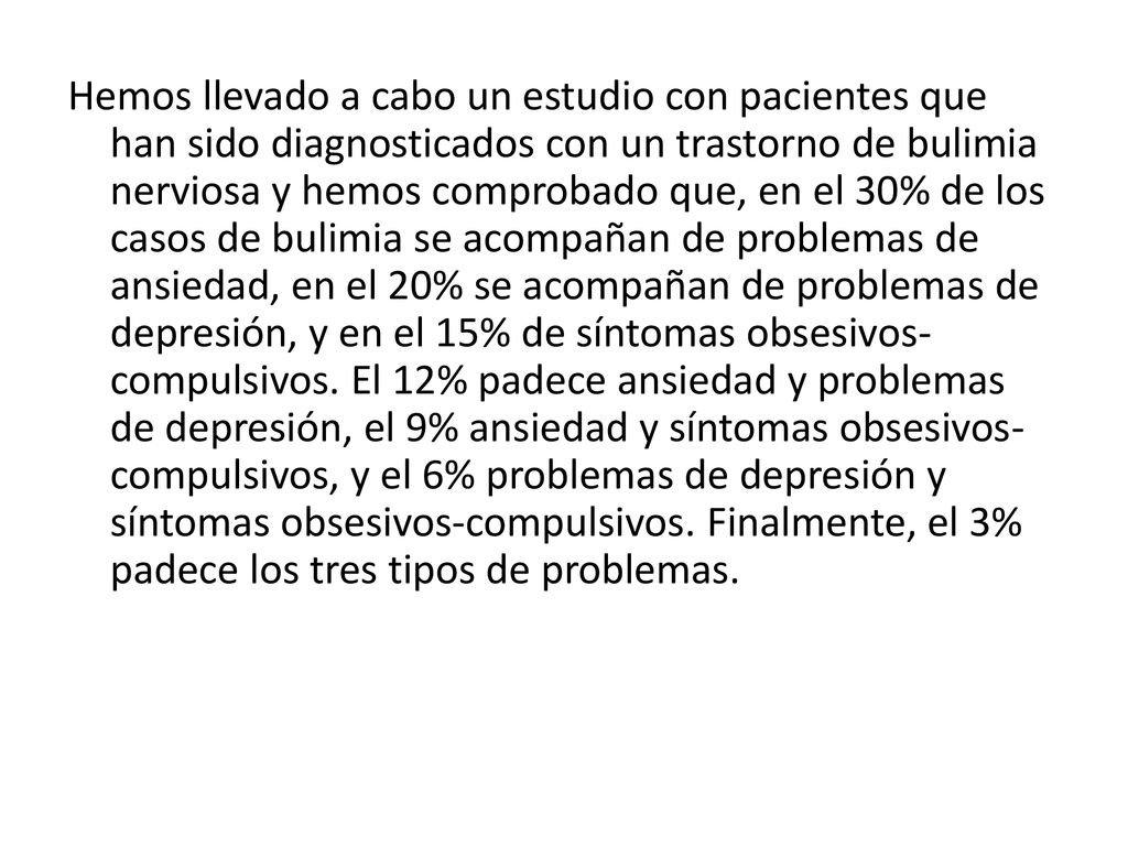 Hemos llevado a cabo un estudio con pacientes que han sido diagnosticados con un trastorno de bulimia nerviosa y hemos comprobado que, en el 30% de los casos de bulimia se acompañan de problemas de ansiedad, en el 20% se acompañan de problemas de depresión, y en el 15% de síntomas obsesivos-compulsivos.