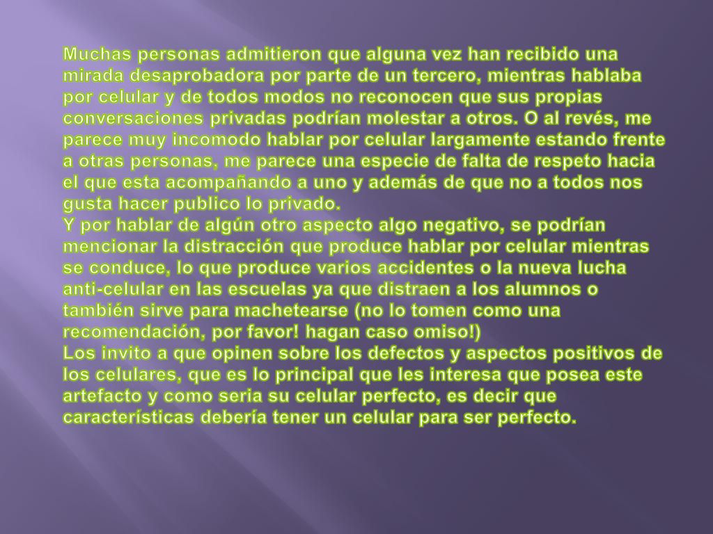 Muchas personas admitieron que alguna vez han recibido una mirada desaprobadora por parte de un tercero, mientras hablaba por celular y de todos modos no reconocen que sus propias conversaciones privadas podrían molestar a otros. O al revés, me parece muy incomodo hablar por celular largamente estando frente a otras personas, me parece una especie de falta de respeto hacia el que esta acompañando a uno y además de que no a todos nos gusta hacer publico lo privado.