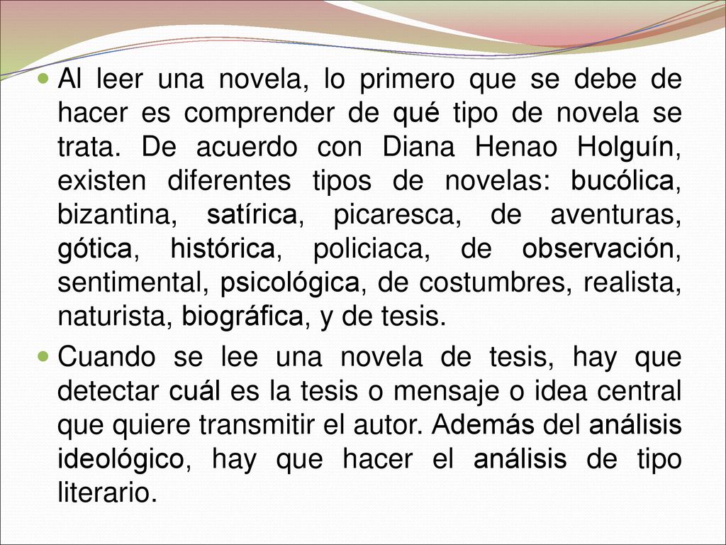 Al leer una novela, lo primero que se debe de hacer es comprender de qué tipo de novela se trata. De acuerdo con Diana Henao Holguín, existen diferentes tipos de novelas: bucólica, bizantina, satírica, picaresca, de aventuras, gótica, histórica, policiaca, de observación, sentimental, psicológica, de costumbres, realista, naturista, biográfica, y de tesis.