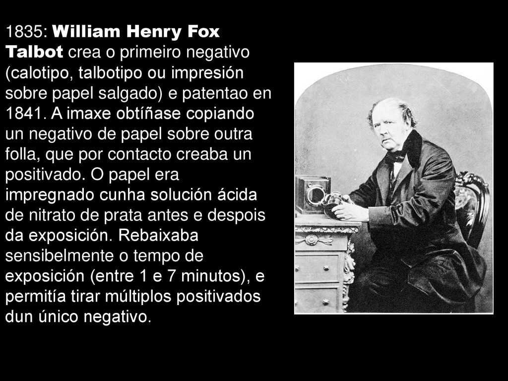 1835: William Henry Fox Talbot crea o primeiro negativo (calotipo, talbotipo ou impresión sobre papel salgado) e patentao en 1841.