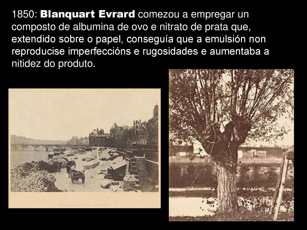 1850: Blanquart Evrard comezou a empregar un composto de albumina de ovo e nitrato de prata que, extendido sobre o papel, conseguía que a emulsión non reproducise imperfeccións e rugosidades e aumentaba a nitidez do produto.