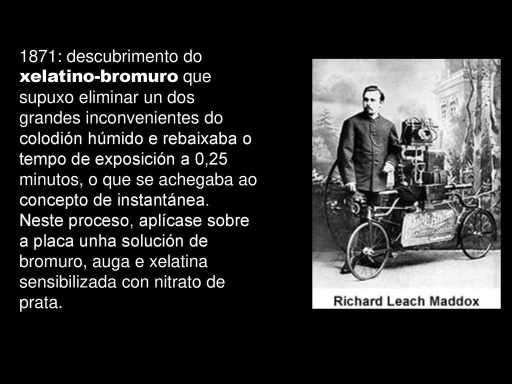 1871: descubrimento do xelatino-bromuro que supuxo eliminar un dos grandes inconvenientes do colodión húmido e rebaixaba o tempo de exposición a 0,25 minutos, o que se achegaba ao concepto de instantánea.